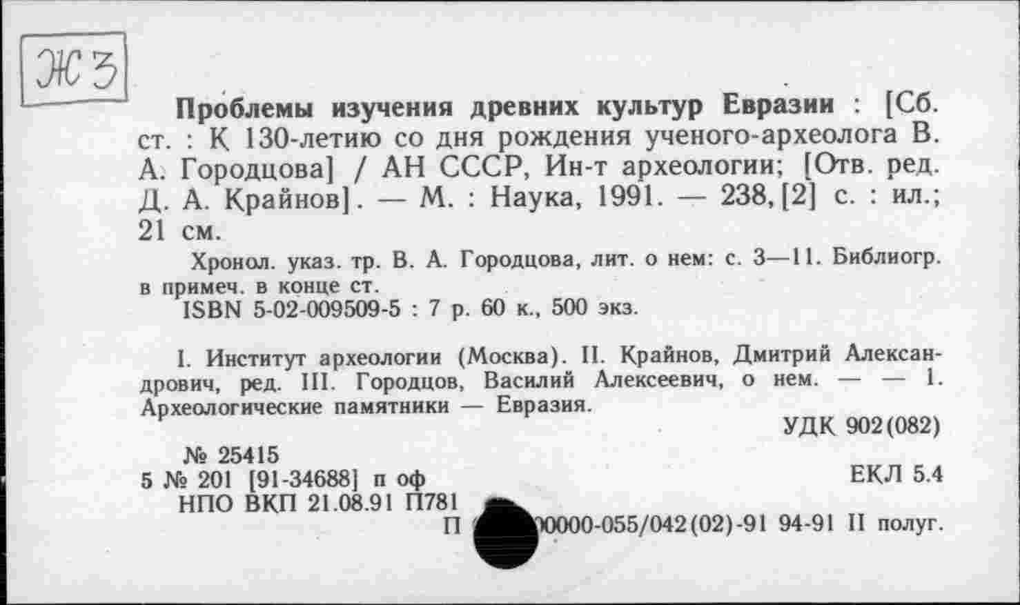 ﻿жъ
Проблемы изучения древних культур Евразии : [Сб. ст. : К 130-летию со дня рождения ученого-археолога В. А. Городцова] / АН СССР, Ин-т археологии; [Отв. ред. Д. А. Крайнов]. — М. : Наука, 1991. — 238, [2] с. : ил.; 21 см.
Хронол. указ. тр. В. А. Городцова, лит. о нем: с. 3—11. Библиогр. в примеч. в конце ст.
ISBN 5-02-009509-5 : 7 р. 60 к., 500 экз.
1. Институт археологии (Москва). II. Крайнов, Дмитрий Александрович, ред. III. Городцов, Василий Алексеевич, о нем. — — 1. Археологические памятники — Евразия.
УДК 902(082)
№ 25415
5 № 201 [91-34688] и оф НПО ВКП 21.08.91 П781
П
ЕКЛ 5.4
^^>0000-055/042 (02)-91 94-91 II полуг.